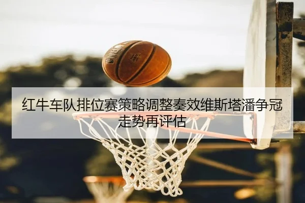 红牛车队排位赛策略调整奏效维斯塔潘争冠走势再评估